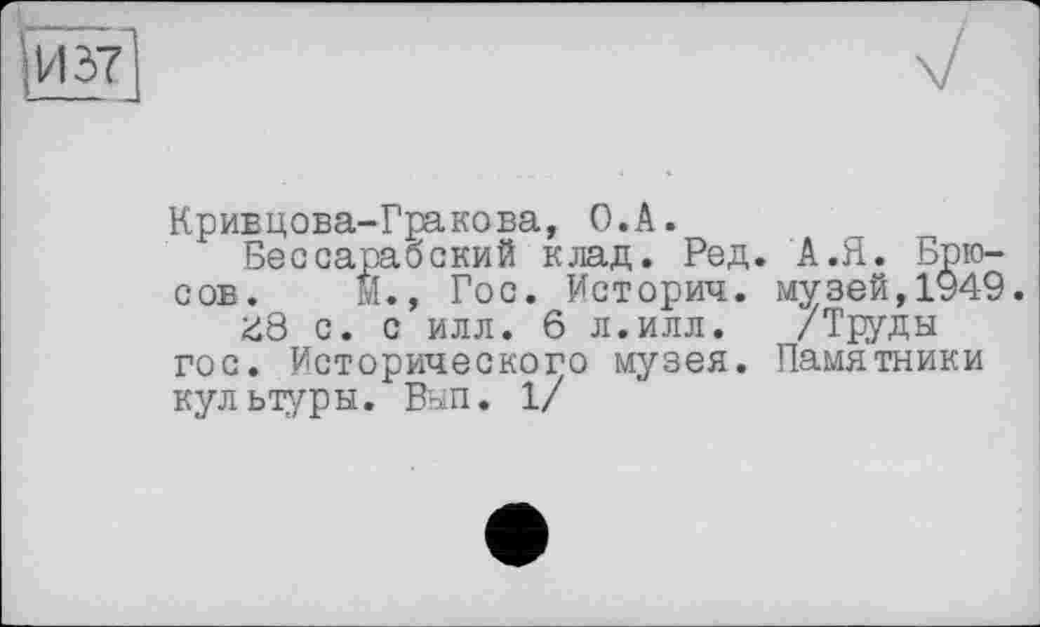 ﻿Кривцова-Гракова, О.А.
Бессарабский клад. Ред. А.Я. Брюсов. її., Гос. История, музей,1949 <18 с. с илл. 6 л.илл.	/Труды
гос. Исторического музея. Памятники культуры. Вып. 1/